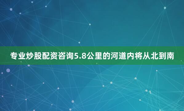 专业炒股配资咨询5.8公里的河道内将从北到南