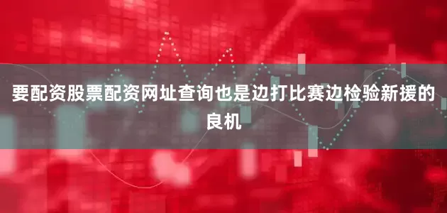 要配资股票配资网址查询也是边打比赛边检验新援的良机