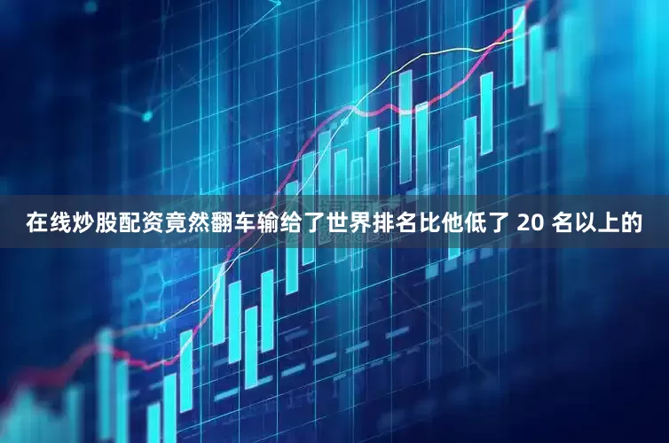 在线炒股配资竟然翻车输给了世界排名比他低了 20 名以上的