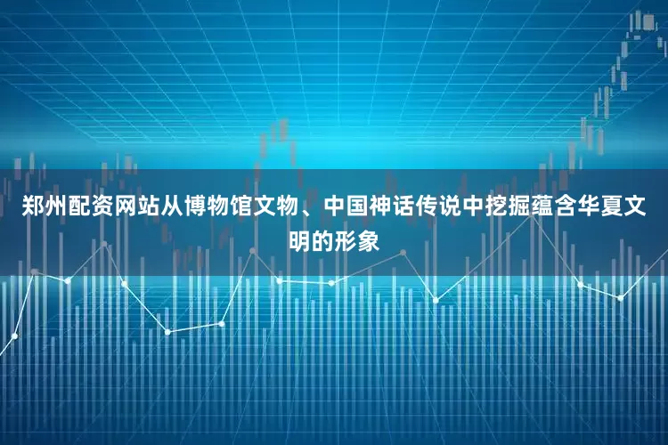 郑州配资网站从博物馆文物、中国神话传说中挖掘蕴含华夏文明的形象