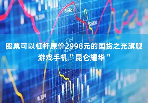 股票可以杠杆原价2998元的国货之光旗舰游戏手机＂昆仑耀华＂