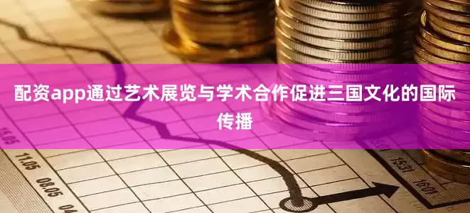 配资app通过艺术展览与学术合作促进三国文化的国际传播