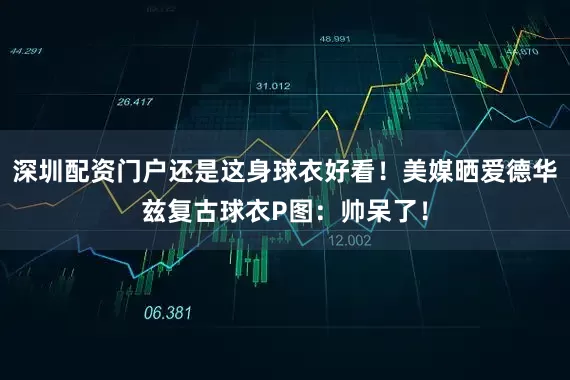 深圳配资门户还是这身球衣好看！美媒晒爱德华兹复古球衣P图：帅呆了！