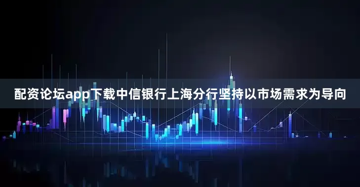 配资论坛app下载中信银行上海分行坚持以市场需求为导向